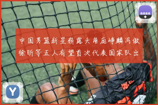 中国男篮新星崭露头角庞峥麟冯傲徐昕等五人有望首次代表国家队出战