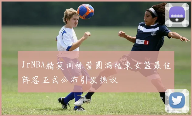 JrNBA精英训练营圆满结束女篮最佳阵容正式公布引发热议