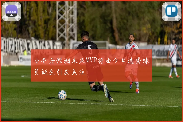 小乔丹预测未来MVP将由今年选秀球员诞生引发关注