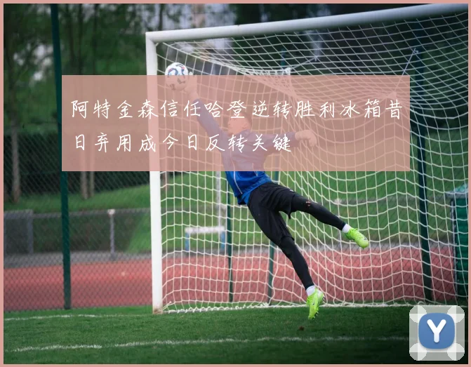 阿特金森信任哈登逆转胜利冰箱昔日弃用成今日反转关键