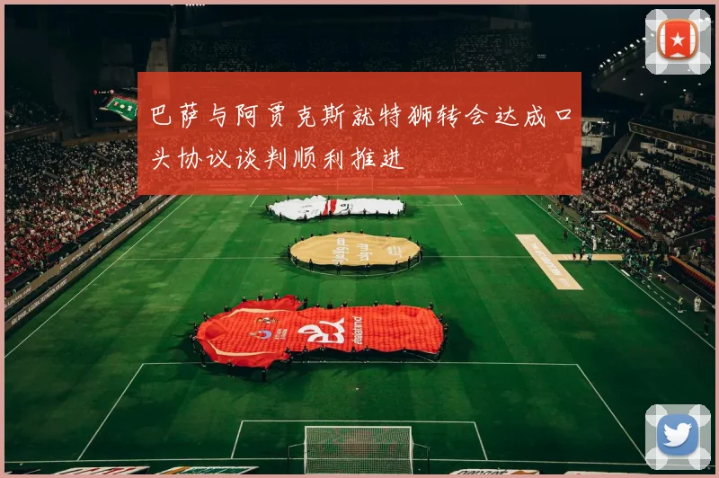 巴萨与阿贾克斯就特狮转会达成口头协议谈判顺利推进