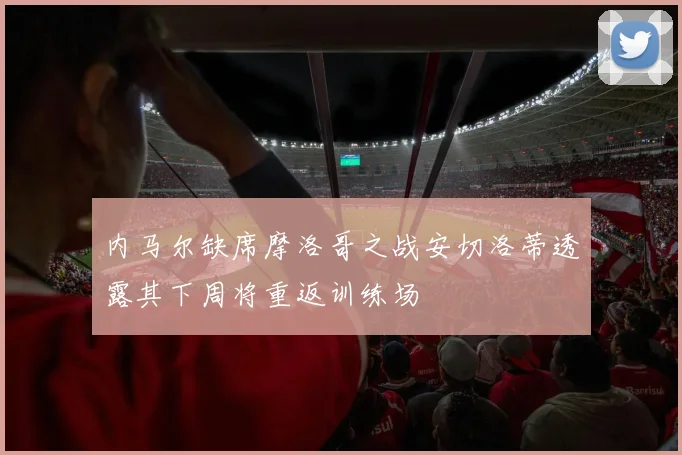 内马尔缺席摩洛哥之战安切洛蒂透露其下周将重返训练场