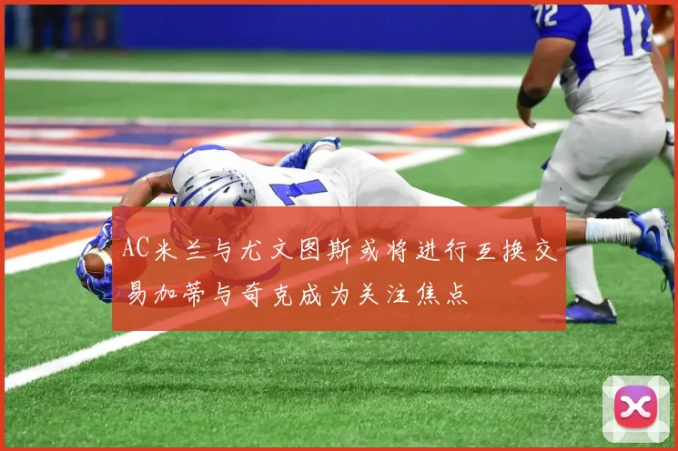 AC米兰与尤文图斯或将进行互换交易加蒂与奇克成为关注焦点