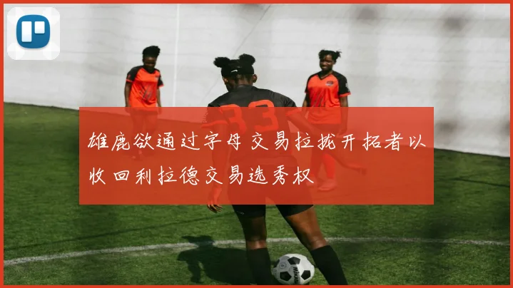 雄鹿欲通过字母交易拉拢开拓者以收回利拉德交易选秀权