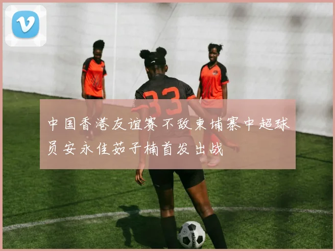 中国香港友谊赛不敌柬埔寨中超球员安永佳茹子楠首发出战