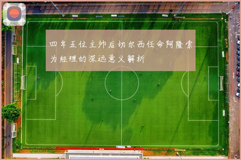 四年五位主帅后切尔西任命阿隆索为经理的深远意义解析