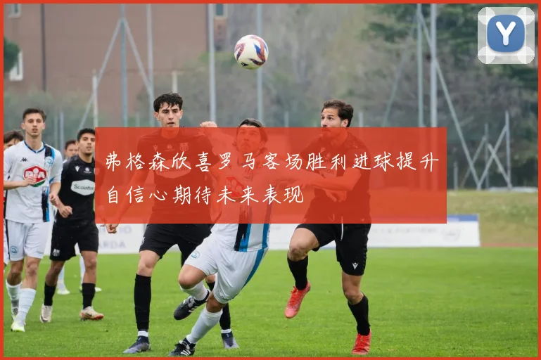弗格森欣喜罗马客场胜利进球提升自信心期待未来表现