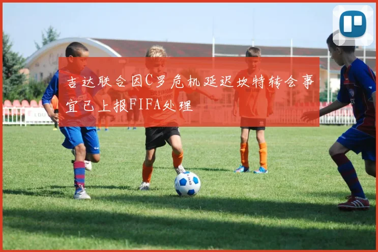 吉达联合因C罗危机延迟坎特转会事宜已上报FIFA处理
