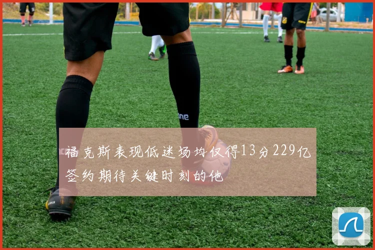 福克斯表现低迷场均仅得13分229亿签约期待关键时刻的他