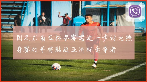 国足东南亚杯参赛需进一步讨论热身赛对手将贴近亚洲杯竞争者