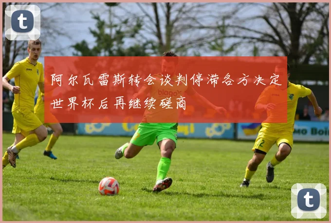 阿尔瓦雷斯转会谈判停滞各方决定世界杯后再继续磋商