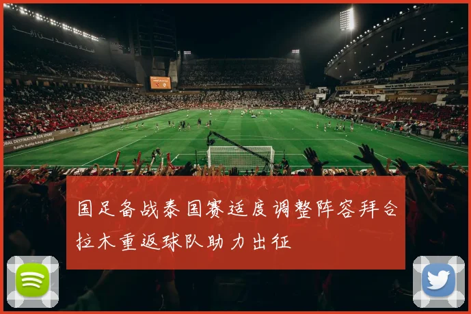 国足备战泰国赛适度调整阵容拜合拉木重返球队助力出征