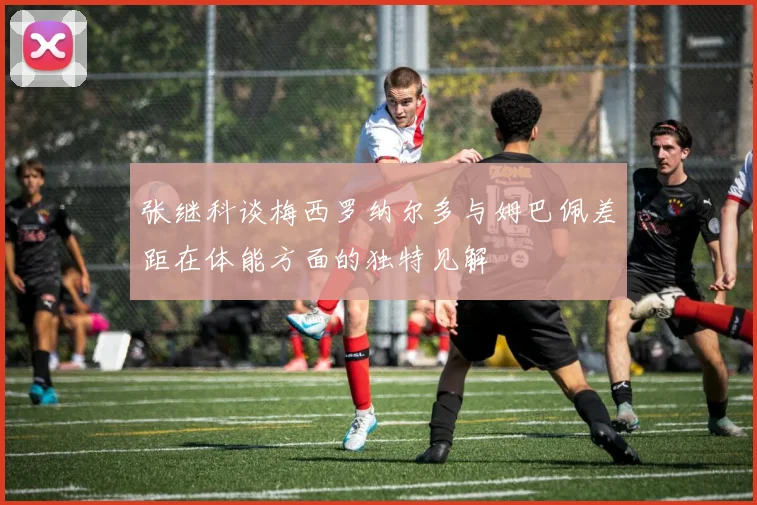 张继科谈梅西罗纳尔多与姆巴佩差距在体能方面的独特见解