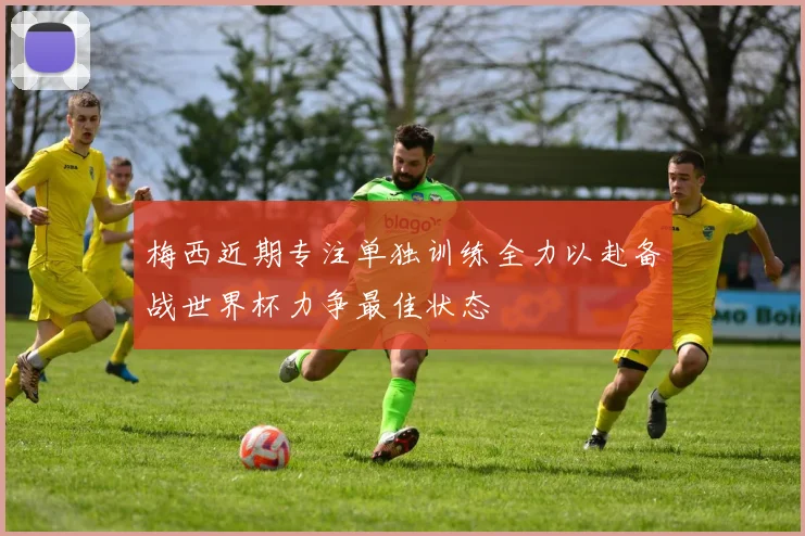 梅西近期专注单独训练全力以赴备战世界杯力争最佳状态