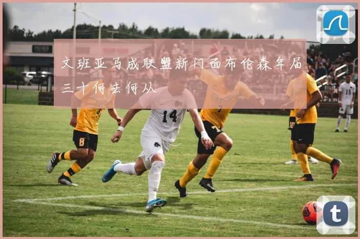 文班亚马成联盟新门面布伦森年届三十何去何从
