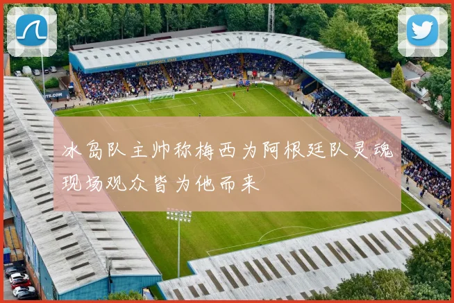 冰岛队主帅称梅西为阿根廷队灵魂现场观众皆为他而来