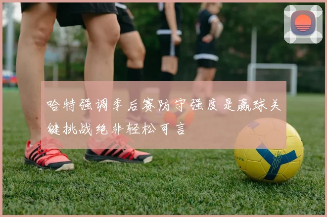 哈特强调季后赛防守强度是赢球关键挑战绝非轻松可言