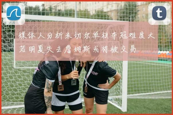 媒体人分析米切尔单核夺冠难度大若明夏失去詹姆斯或将被交易
