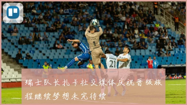 瑞士队长扎卡社交媒体庆祝晋级旅程继续梦想未完待续