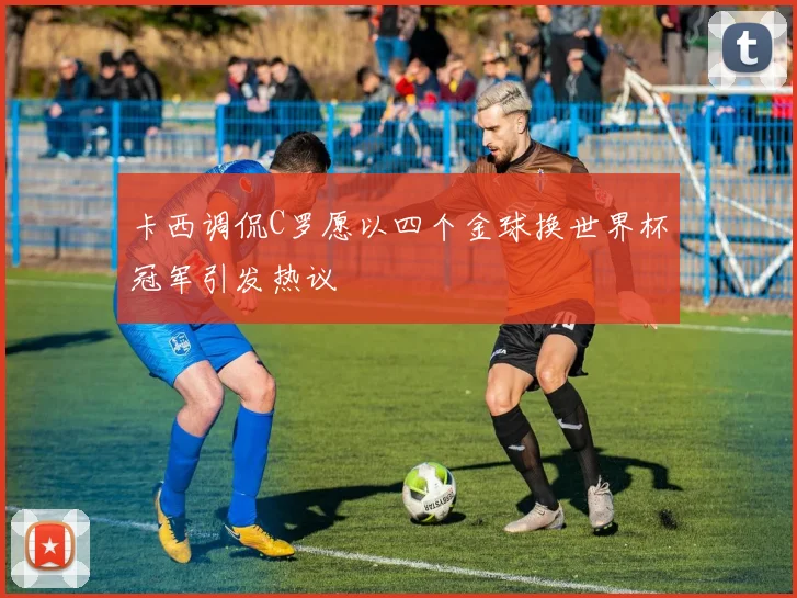 卡西调侃C罗愿以四个金球换世界杯冠军引发热议