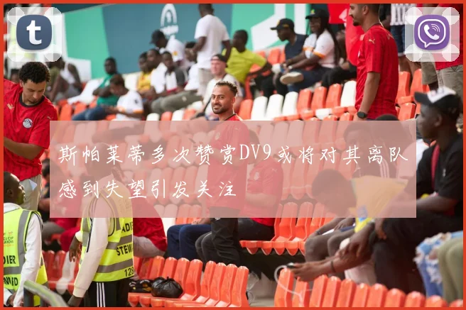 斯帕莱蒂多次赞赏DV9或将对其离队感到失望引发关注