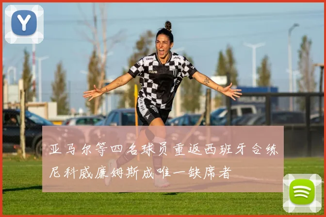 亚马尔等四名球员重返西班牙合练尼科威廉姆斯成唯一缺席者